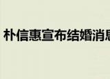 朴信惠宣布结婚消息（朴信惠宣布结婚怀孕）