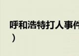 呼和浩特打人事件完整视频（呼和浩特打大a）