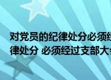对党员的纪律处分必须经过支部大会讨论决定（对党员的纪律处分 必须经过支部大会讨论）