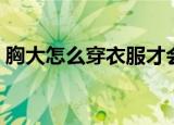 胸大怎么穿衣服才会显胸小（胸大怎么穿衣）