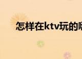 怎样在ktv玩的嗨（怎样在ktv唱好歌）