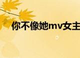 你不像她mv女主角是谁（你不像她mv）