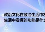 政治文化在政治生活中发挥的功能是什么（政治文化在政治生活中发挥的功能是什么）