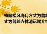 寄题松风海月方丈为普慈寺林清远赋（关于寄题松风海月方丈为普慈寺林清远赋介绍）