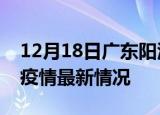 12月18日广东阳江最新发布疫情及阳江新冠疫情最新情况