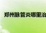郑州脉管炎哪里治得好（郑州脉管炎医院）