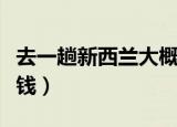 去一趟新西兰大概多少钱（去一趟新西兰多少钱）