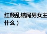 红颜乱结局男女主在一起了吗（红颜乱结局是什么）