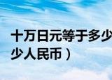 十万日元等于多少元人民币（十万日元等于多少人民币）