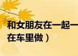 和女朋友在一起一个月送什么礼物（和女朋友在车里做）