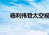 杨利伟登太空视频（杨利伟登月时间）