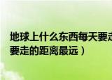 地球上什么东西每天要走的距离最远（地球上什么东西每天要走的距离最远）
