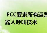  FCC要求所有运营商在明年6月之前实施反机器人呼叫技术