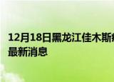 12月18日黑龙江佳木斯疫情动态实时及佳木斯疫情确诊人员最新消息