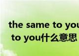 the same to you是什么意思啊（The same to you什么意思）