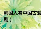 韩国人看中国古装剧视频（韩国人看中国古装剧）