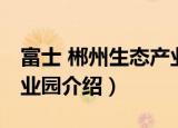 富士 郴州生态产业园（关于富士 郴州生态产业园介绍）