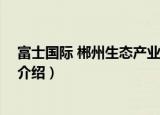 富士国际 郴州生态产业园（关于富士国际 郴州生态产业园介绍）