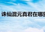 诛仙混元真君在哪里啊（诛仙混元真君在哪）
