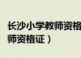 长沙小学教师资格证哪家强（长沙教育学院教师资格证）
