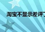 淘宝不显示差评了（淘宝不能正常显示）