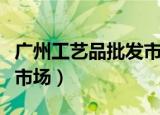 广州工艺品批发市场在哪里（广州工艺品批发市场）