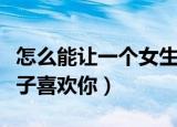怎么能让一个女生越来越喜欢你（怎样让女孩子喜欢你）