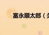 富永顺太郎（关于富永顺太郎介绍）