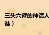 三头六臂的神话人物是谁（三头六臂的人物是谁）