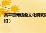富平黄帝铸鼎文化研究院（关于富平黄帝铸鼎文化研究院介绍）
