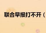 联合早报打不开（联合早报为什么打不开）