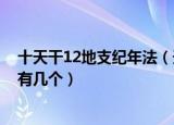 十天干12地支纪年法（天干纪年法中天干有10个 那么地支有几个）