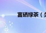 富硒绿茶（关于富硒绿茶介绍）