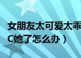 女朋友太可爱太乖了怎么办（女朋友太可爱想C她了怎么办）