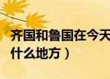 齐国和鲁国在今天的什么地方（齐国是现在的什么地方）