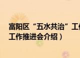 富阳区“五水共治”工作推进会（关于富阳区“五水共治”工作推进会介绍）