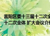 富阳区委十三届十二次全体 扩大会议（关于富阳区委十三届十二次全体 扩大会议介绍）