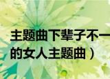主题曲下辈子不一定还能遇见你（下辈子做你的女人主题曲）