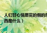 人们甘心情愿买的假的东西是什么（人们甘心情愿买假的东西是什么）