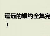 遥远的婚约全集完整版剪辑（遥远的婚约全集）