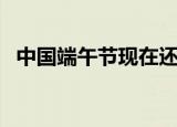 中国端午节现在还过吗（中国端午节简介）