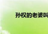 孙权的老婆叫什么（孙权的老婆）
