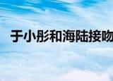 于小彤和海陆接吻视频（于小彤和蒋梦婕）