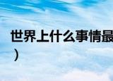 世界上什么事情最难做（世界上什么事最开心）