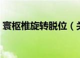 寰枢椎旋转脱位（关于寰枢椎旋转脱位介绍）