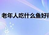老年人吃什么鱼好得快（老年人吃什么鱼好）