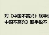 对《中国不高兴》联手说不：中国为什么不高兴（关于对《中国不高兴》联手说不：中国为什么不高兴介绍）