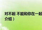 对不起 不能和你在一起了（关于对不起 不能和你在一起了介绍）