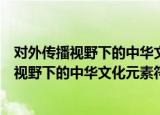 对外传播视野下的中华文化元素符号的研究（关于对外传播视野下的中华文化元素符号的研究介绍）