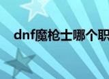 dnf魔枪士哪个职业好（dnf魔枪士加点）
